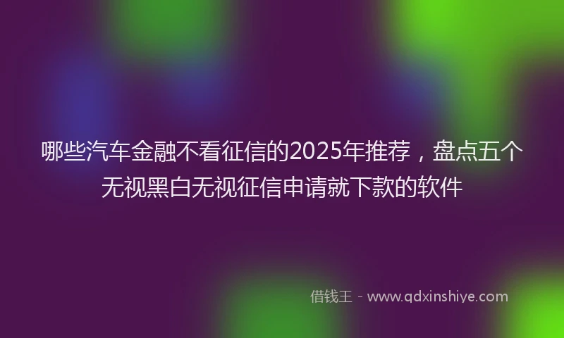 哪些汽车金融不看征信的2025年推荐，盘点五个无视黑白无视征信申请就下款的软件