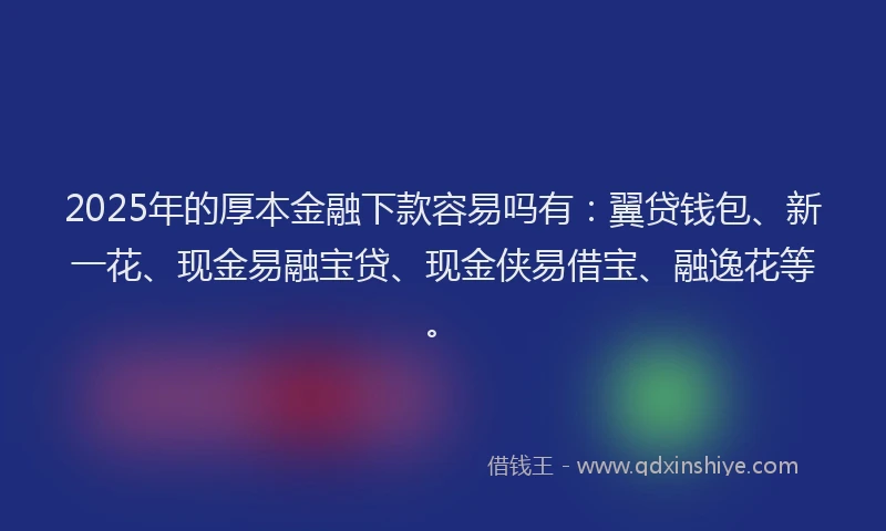 2025年的厚本金融下款容易吗有：翼贷钱包、新一花、现金易融宝贷、现金侠易借宝、融逸花等。