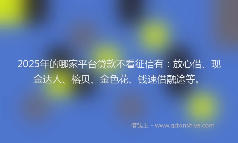 2025年的哪家平台贷款不看征信有：放心借、现金达人、榕贝、金色花、钱速借融途等。