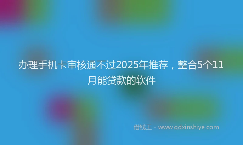 办理手机卡审核通不过2025年推荐，整合5个11月能贷款的软件