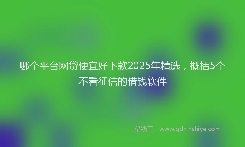 哪个平台网贷便宜好下款2025年精选，概括5个不看征信的借钱软件