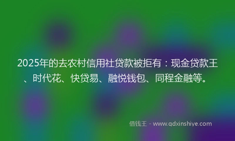 2025年的去农村信用社贷款被拒有：现金贷款王、时代花、快贷易、融悦钱包、同程金融等。