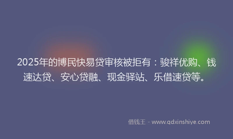 2025年的博民快易贷审核被拒有：骏祥优购、钱速达贷、安心贷融、现金驿站、乐借速贷等。