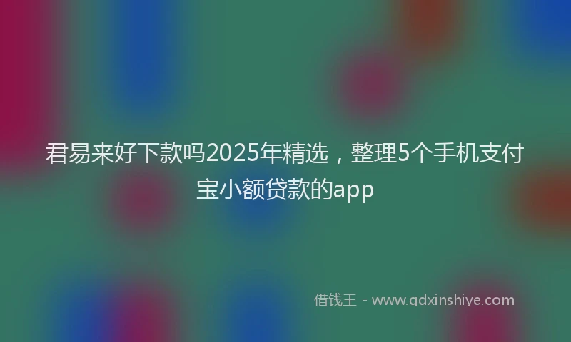 君易来好下款吗2025年精选，整理5个手机支付宝小额贷款的app