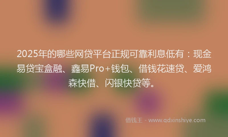 2025年的哪些网贷平台正规可靠利息低有：现金易贷宝盒融、鑫易Pro+钱包、借钱花速贷、爱鸿森快借、闪银快贷等。