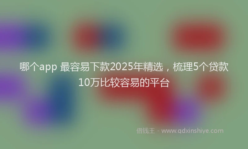哪个app 最容易下款2025年精选，梳理5个贷款10万比较容易的平台