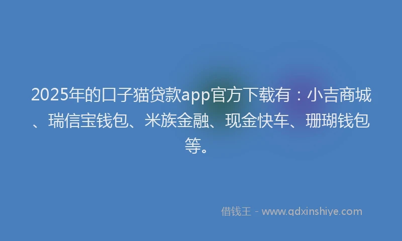 2025年的口子猫贷款app官方下载有：小吉商城、瑞信宝钱包、米族金融、现金快车、珊瑚钱包等。