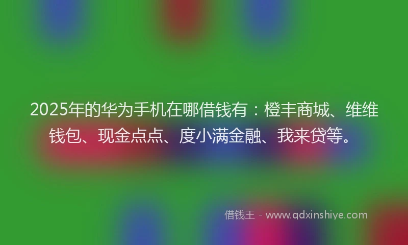 2025年的华为手机在哪借钱有：橙丰商城、维维钱包、现金点点、度小满金融、我来贷等。