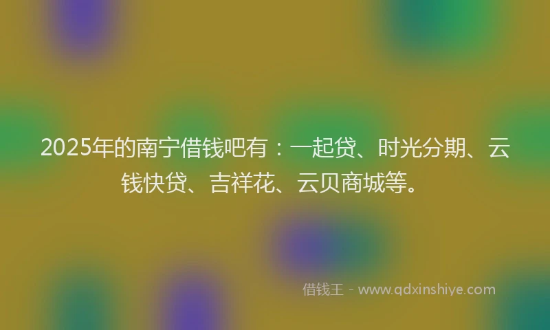2025年的南宁借钱吧有：一起贷、时光分期、云钱快贷、吉祥花、云贝商城等。