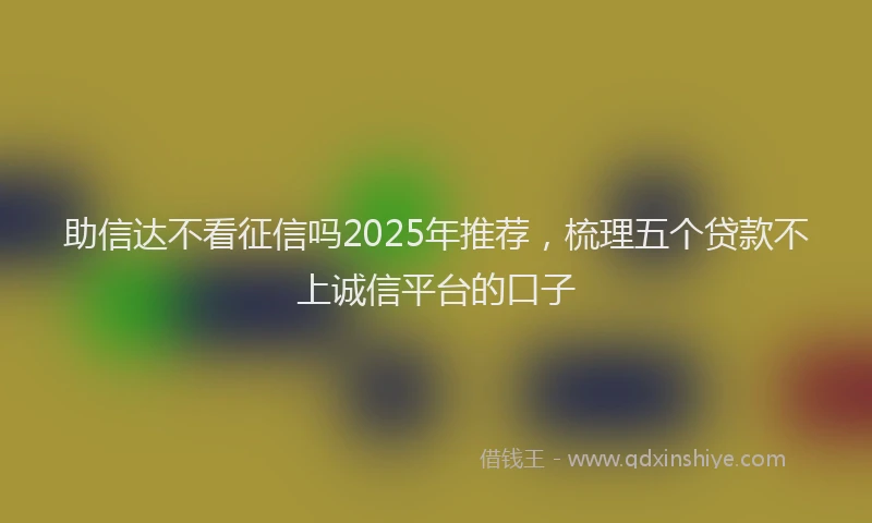 助信达不看征信吗2025年推荐，梳理五个贷款不上诚信平台的口子