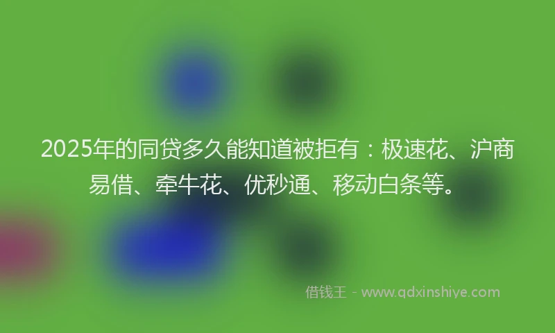 2025年的同贷多久能知道被拒有：极速花、沪商易借、牵牛花、优秒通、移动白条等。