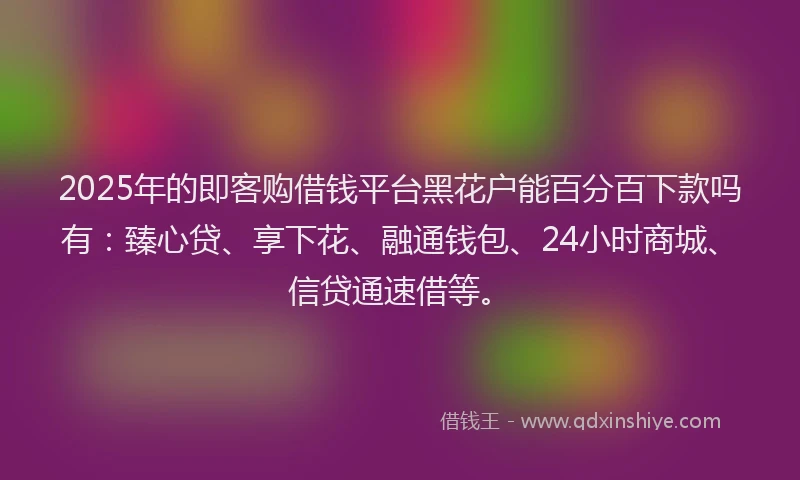2025年的即客购借钱平台黑花户能百分百下款吗有：臻心贷、享下花、融通钱包、24小时商城、信贷通速借等。