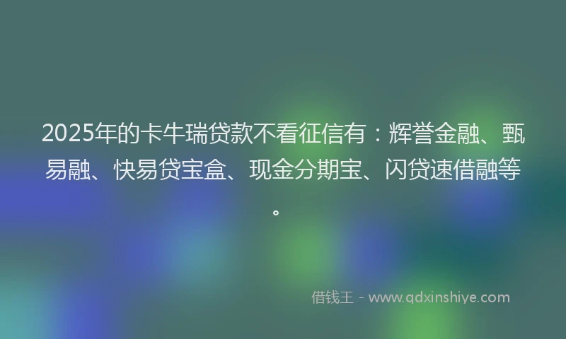 2025年的卡牛瑞贷款不看征信有：辉誉金融、甄易融、快易贷宝盒、现金分期宝、闪贷速借融等。