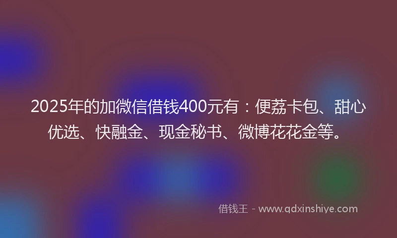 2025年的加微信借钱400元有：便荔卡包、甜心优选、快融金、现金秘书、微博花花金等。