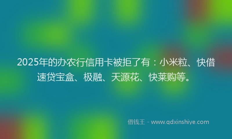 2025年的办农行信用卡被拒了有：小米粒、快借速贷宝盒、极融、天源花、快莱购等。