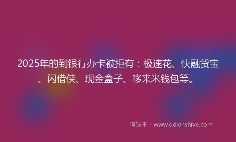 2025年的到银行办卡被拒有：极速花、快融贷宝、闪借侠、现金盒子、哆来米钱包等。