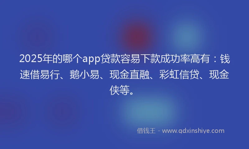 2025年的哪个app贷款容易下款成功率高有：钱速借易行、鹅小易、现金直融、彩虹信贷、现金侠等。