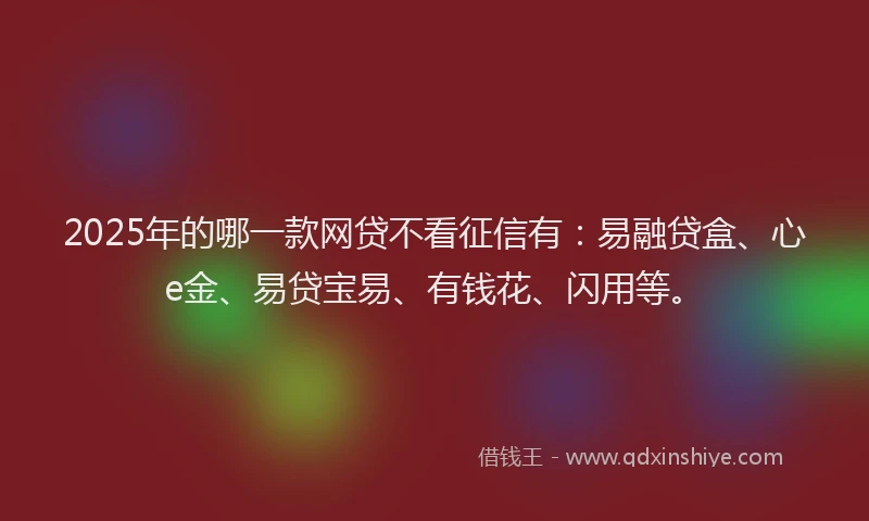 2025年的哪一款网贷不看征信有：易融贷盒、心e金、易贷宝易、有钱花、闪用等。