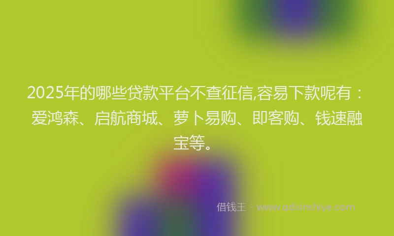 2025年的哪些贷款平台不查征信,容易下款呢有：爱鸿森、启航商城、萝卜易购、即客购、钱速融宝等。