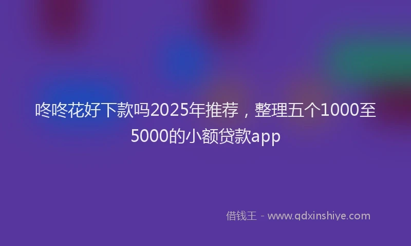 咚咚花好下款吗2025年推荐，整理五个1000至5000的小额贷款app