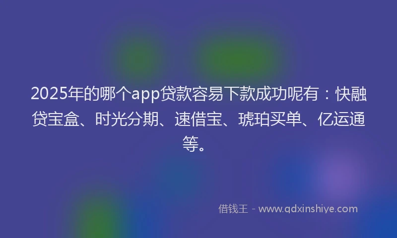 2025年的哪个app贷款容易下款成功呢有：快融贷宝盒、时光分期、速借宝、琥珀买单、亿运通等。