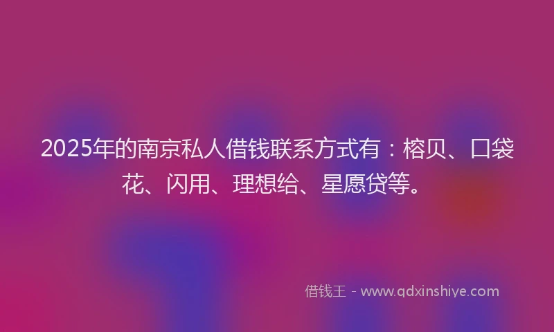 2025年的南京私人借钱联系方式有：榕贝、口袋花、闪用、理想给、星愿贷等。