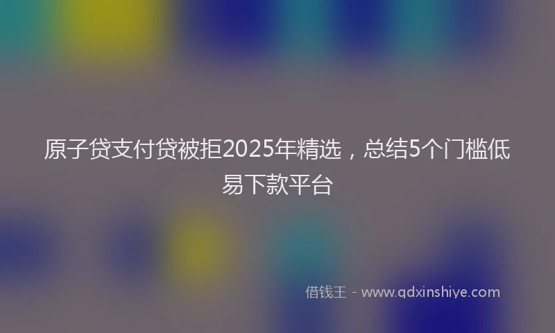 原子贷支付贷被拒2025年精选，总结5个门槛低易下款平台