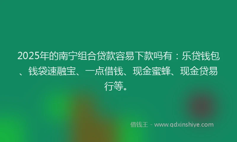 2025年的南宁组合贷款容易下款吗有：乐贷钱包、钱袋速融宝、一点借钱、现金蜜蜂、现金贷易行等。