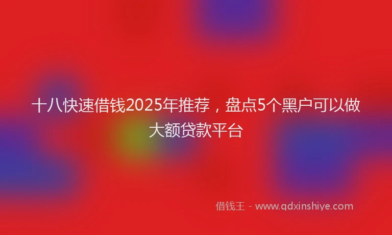 十八快速借钱2025年推荐，盘点5个黑户可以做大额贷款平台