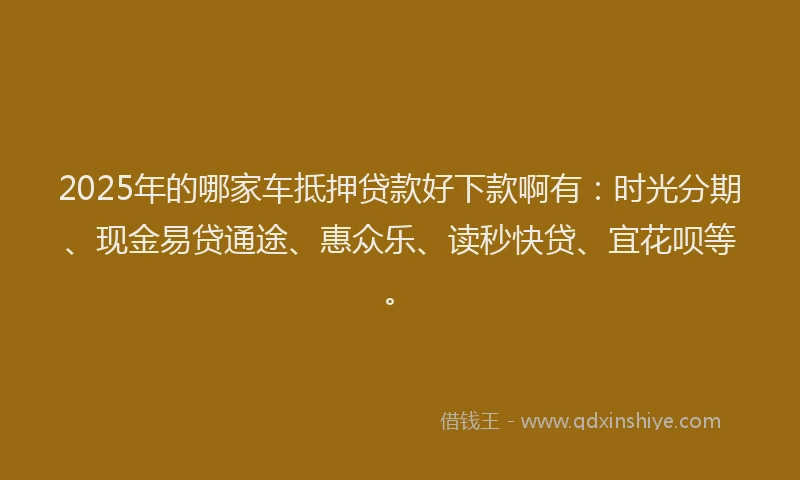2025年的哪家车抵押贷款好下款啊有：时光分期、现金易贷通途、惠众乐、读秒快贷、宜花呗等。