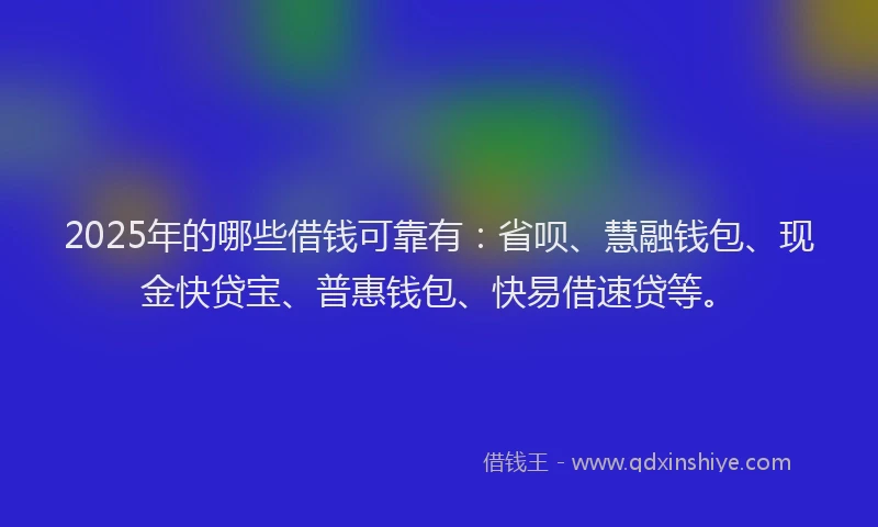 2025年的哪些借钱可靠有：省呗、慧融钱包、现金快贷宝、普惠钱包、快易借速贷等。