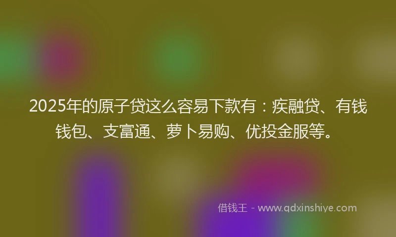 2025年的原子贷这么容易下款有：疾融贷、有钱钱包、支富通、萝卜易购、优投金服等。