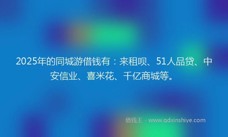 2025年的同城游借钱有：来租呗、51人品贷、中安信业、喜米花、千亿商城等。