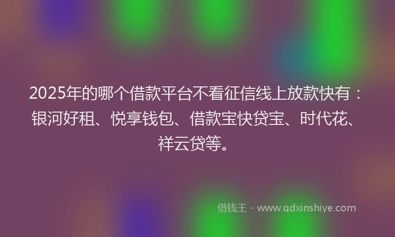 2025年的哪个借款平台不看征信线上放款快有：银河好租、悦享钱包、借款宝快贷宝、时代花、祥云贷等。