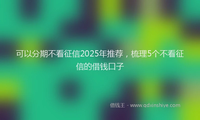 可以分期不看征信2025年推荐，梳理5个不看征信的借钱口子