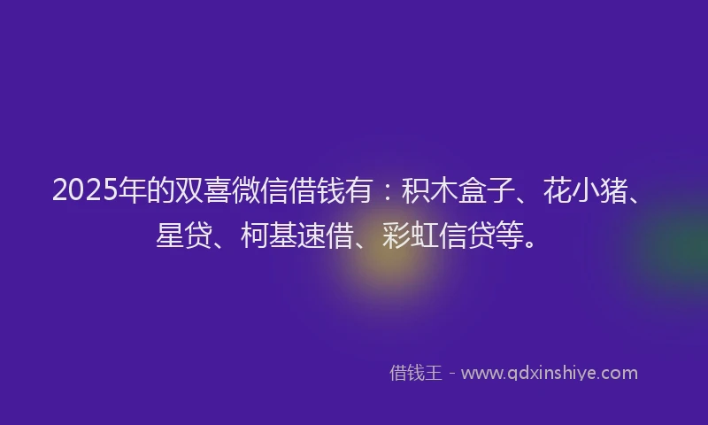 2025年的双喜微信借钱有：积木盒子、花小猪、星贷、柯基速借、彩虹信贷等。