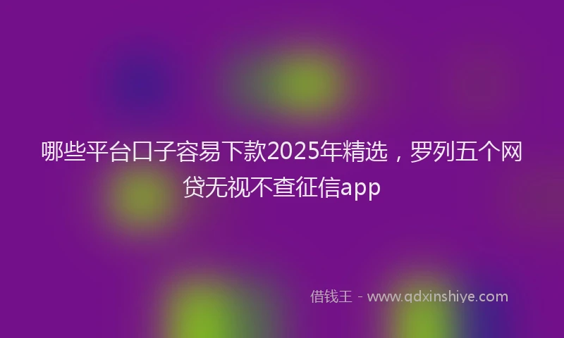 哪些平台口子容易下款2025年精选，罗列五个网贷无视不查征信app