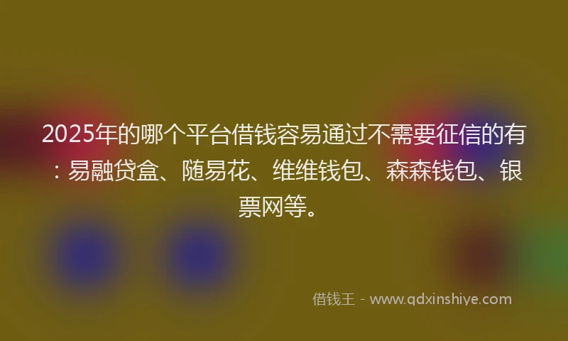 2025年的哪个平台借钱容易通过不需要征信的有：易融贷盒、随易花、维维钱包、森森钱包、银票网等。