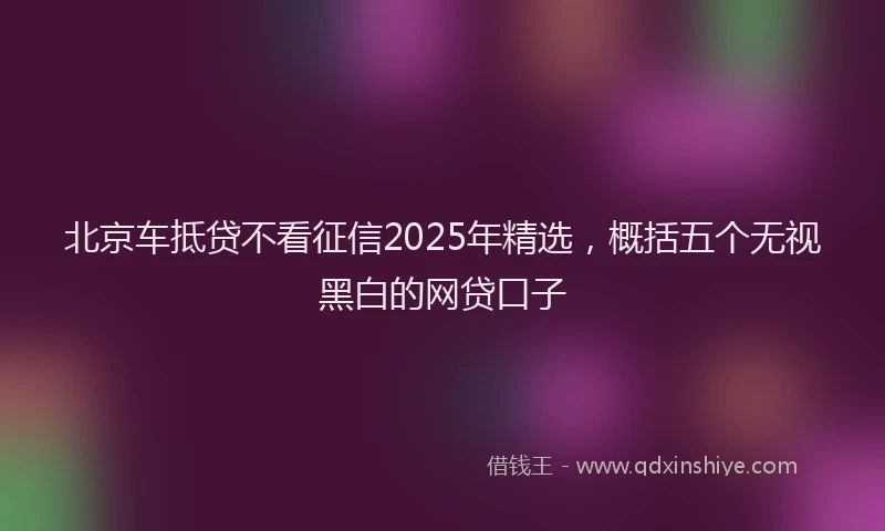 北京车抵贷不看征信2025年精选，概括五个无视黑白的网贷口子
