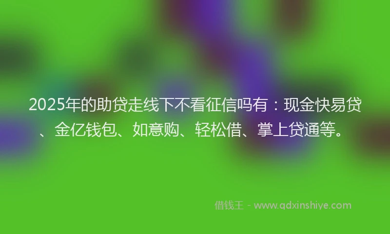 2025年的助贷走线下不看征信吗有：现金快易贷、金亿钱包、如意购、轻松借、掌上贷通等。