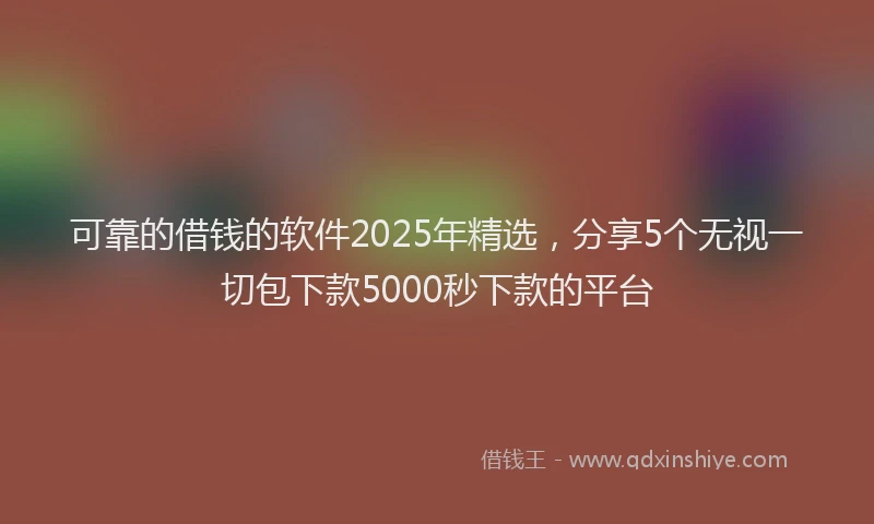 可靠的借钱的软件2025年精选，分享5个无视一切包下款5000秒下款的平台