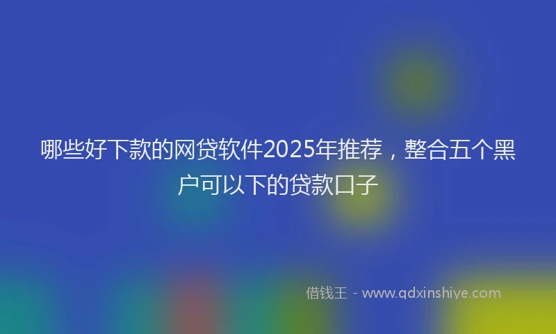 哪些好下款的网贷软件2025年推荐，整合五个黑户可以下的贷款口子