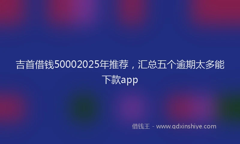 吉首借钱50002025年推荐，汇总五个逾期太多能下款app