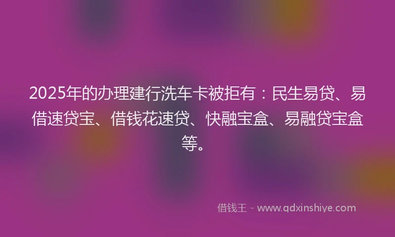 2025年的办理建行洗车卡被拒有：民生易贷、易借速贷宝、借钱花速贷、快融宝盒、易融贷宝盒等。