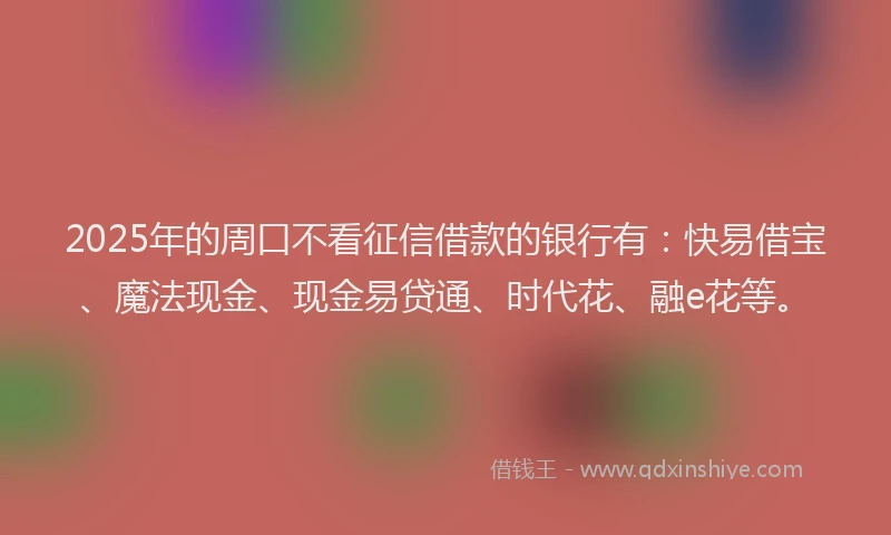 2025年的周口不看征信借款的银行有：快易借宝、魔法现金、现金易贷通、时代花、融e花等。