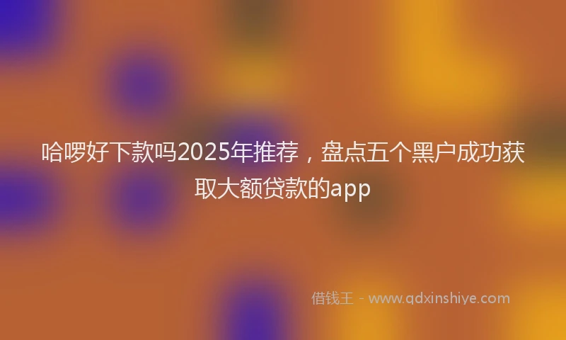 哈啰好下款吗2025年推荐，盘点五个黑户成功获取大额贷款的app