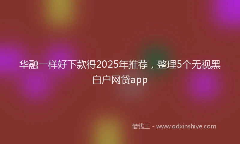 华融一样好下款得2025年推荐，整理5个无视黑白户网贷app