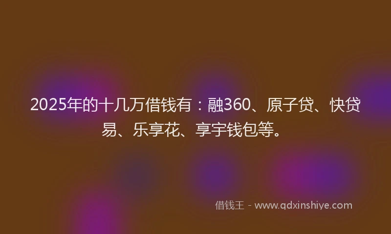 2025年的十几万借钱有：融360、原子贷、快贷易、乐享花、享宇钱包等。