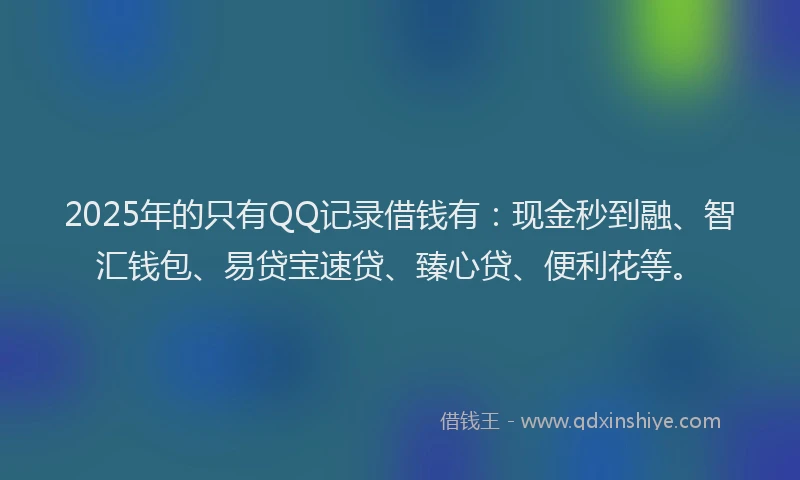 2025年的只有QQ记录借钱有：现金秒到融、智汇钱包、易贷宝速贷、臻心贷、便利花等。
