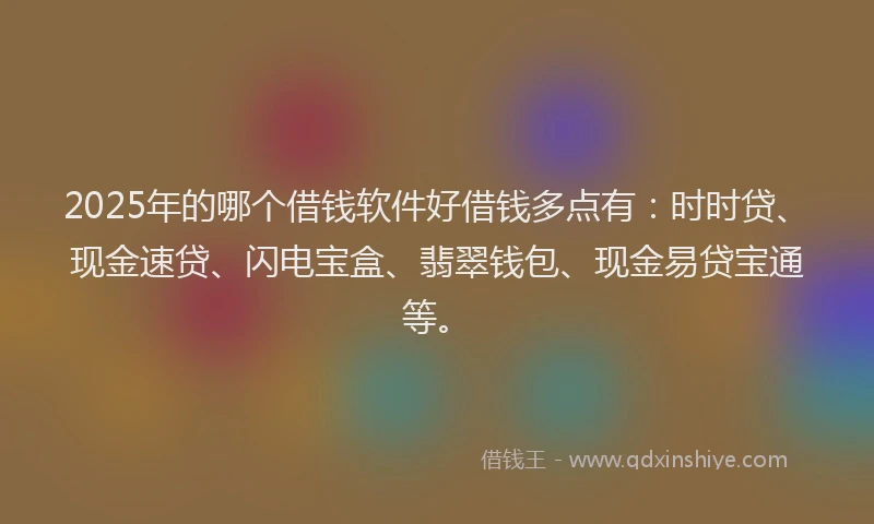2025年的哪个借钱软件好借钱多点有：时时贷、现金速贷、闪电宝盒、翡翠钱包、现金易贷宝通等。